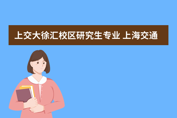 上交大徐汇校区研究生专业 上海交通大学哪些专业在徐家汇校区啊